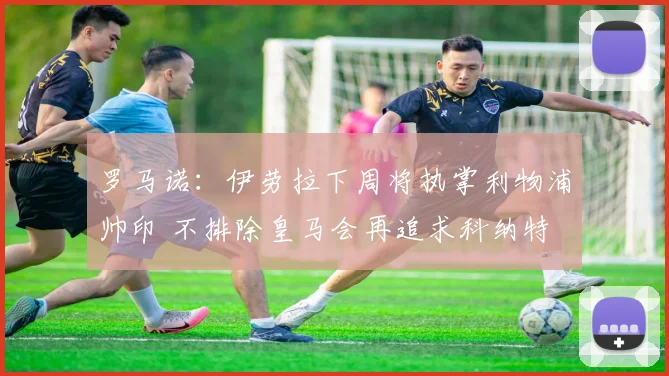罗马诺：伊劳拉下周将执掌利物浦帅印 不排除皇马会再追求科纳特